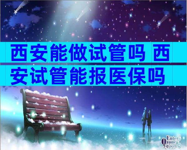 西安能做试管吗 西安试管能报医保吗